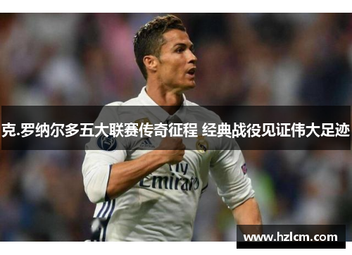 克.罗纳尔多五大联赛传奇征程 经典战役见证伟大足迹 克.罗纳尔多五大联赛传奇征程 经典战役见证伟大足迹